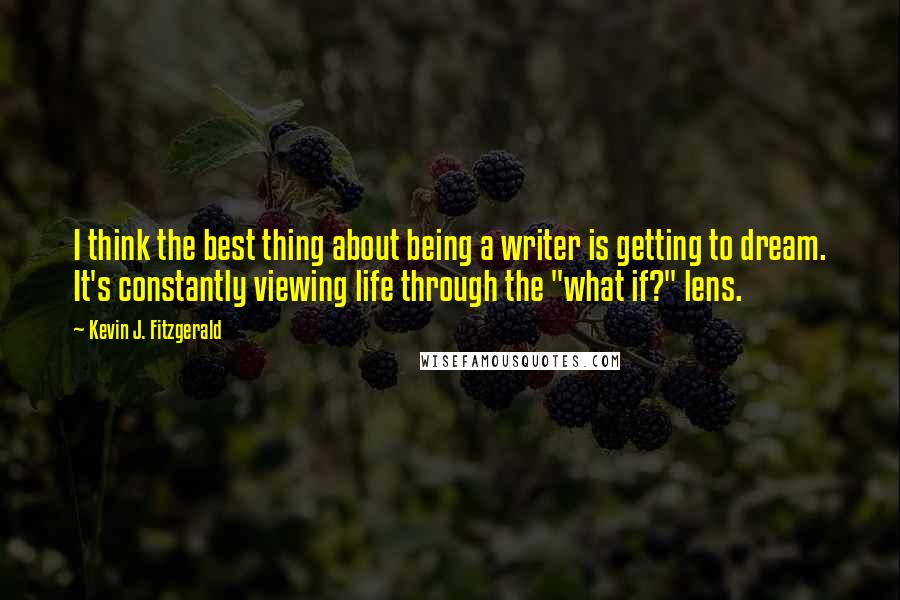 Kevin J. Fitzgerald Quotes: I think the best thing about being a writer is getting to dream. It's constantly viewing life through the "what if?" lens.