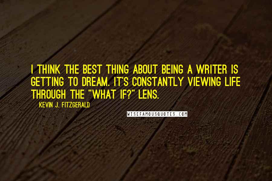 Kevin J. Fitzgerald Quotes: I think the best thing about being a writer is getting to dream. It's constantly viewing life through the "what if?" lens.