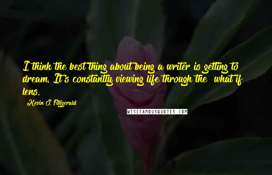 Kevin J. Fitzgerald Quotes: I think the best thing about being a writer is getting to dream. It's constantly viewing life through the "what if?" lens.