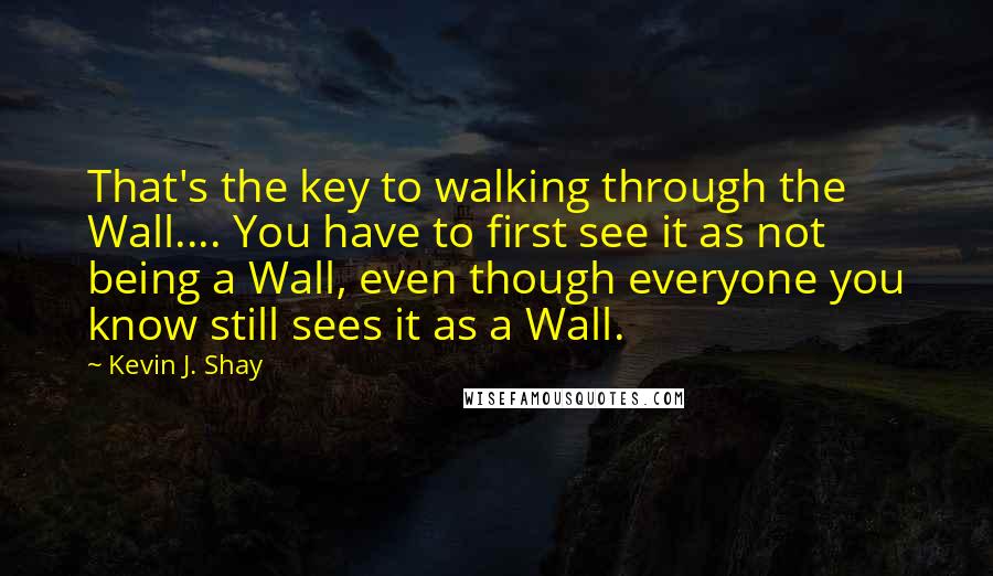 Kevin J. Shay Quotes: That's the key to walking through the Wall.... You have to first see it as not being a Wall, even though everyone you know still sees it as a Wall.