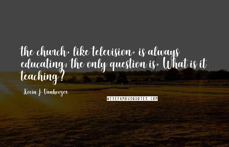 Kevin J. Vanhoozer Quotes: the church, like television, is always educating; the only question is, What is it teaching?