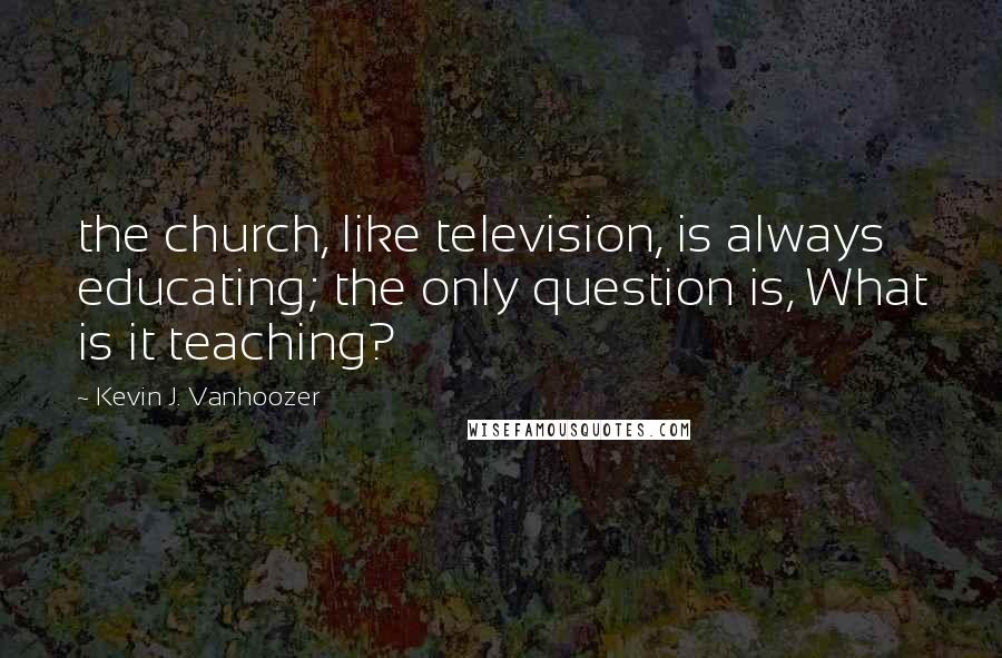 Kevin J. Vanhoozer Quotes: the church, like television, is always educating; the only question is, What is it teaching?
