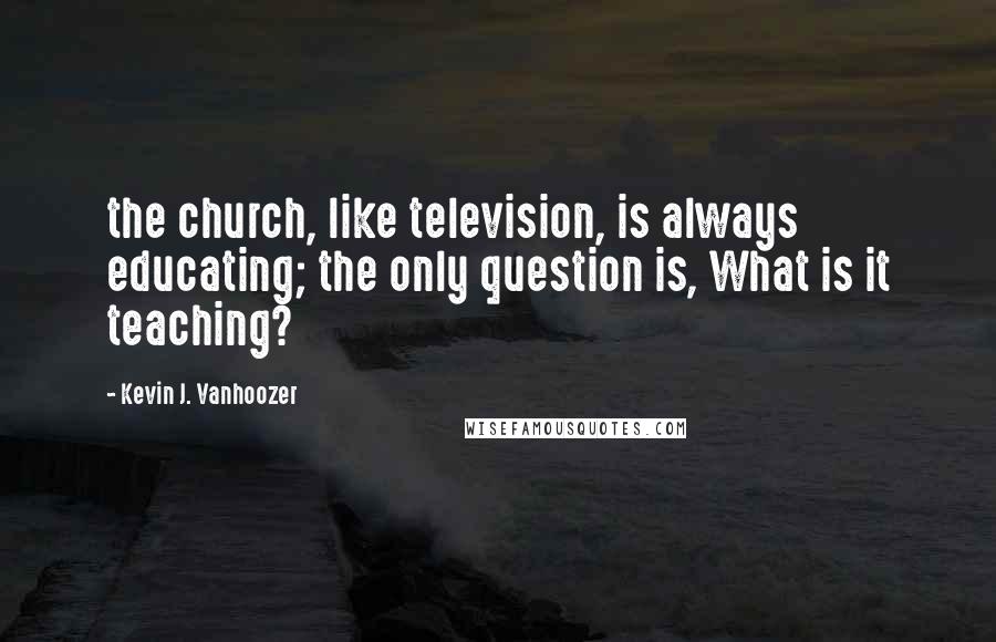 Kevin J. Vanhoozer Quotes: the church, like television, is always educating; the only question is, What is it teaching?