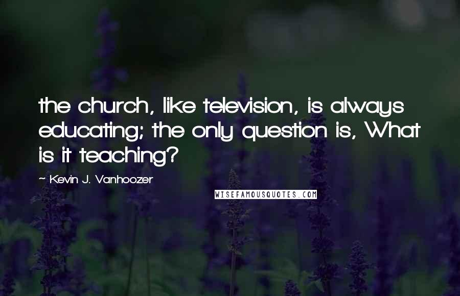 Kevin J. Vanhoozer Quotes: the church, like television, is always educating; the only question is, What is it teaching?