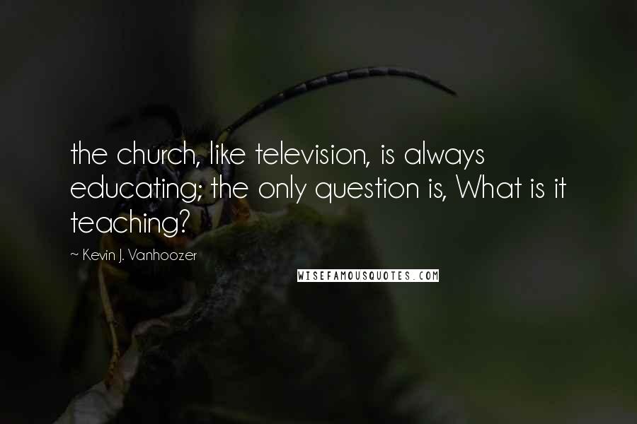 Kevin J. Vanhoozer Quotes: the church, like television, is always educating; the only question is, What is it teaching?