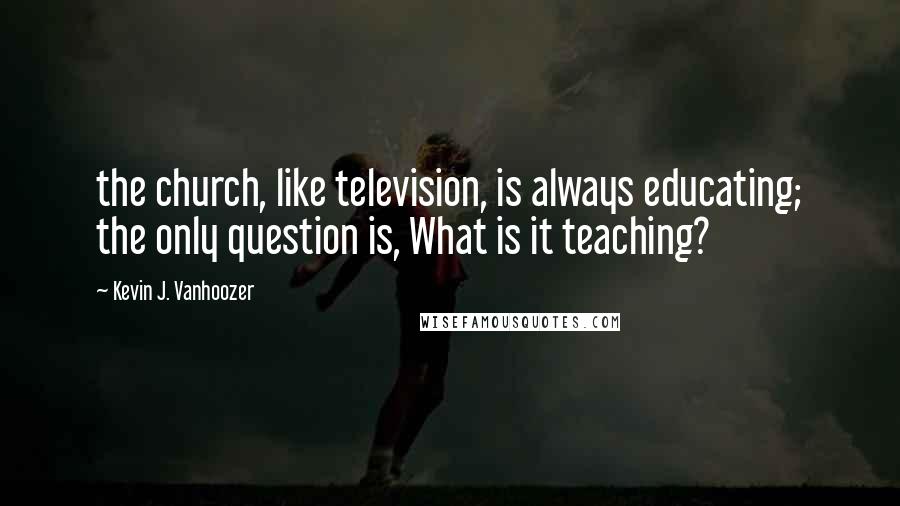 Kevin J. Vanhoozer Quotes: the church, like television, is always educating; the only question is, What is it teaching?