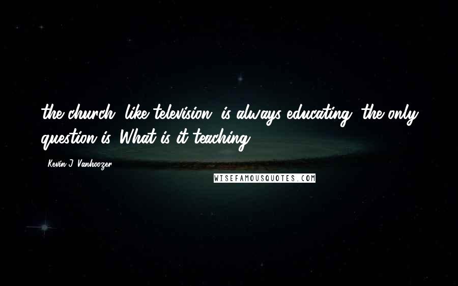 Kevin J. Vanhoozer Quotes: the church, like television, is always educating; the only question is, What is it teaching?