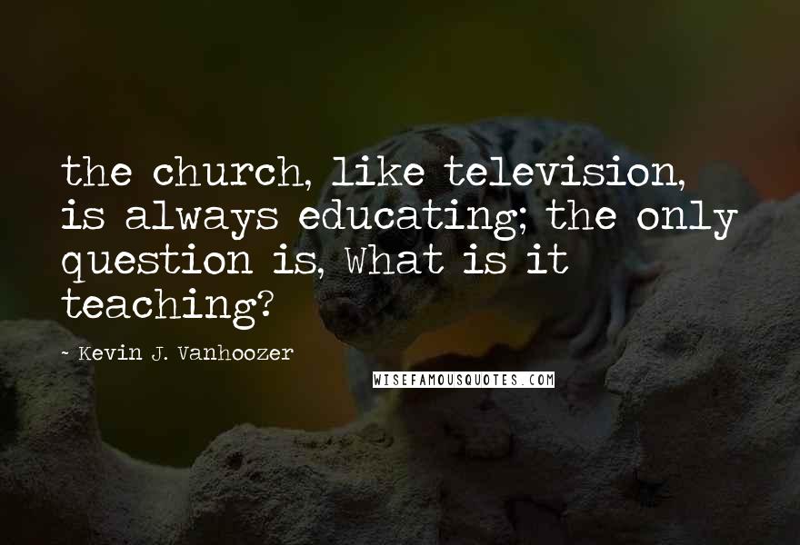 Kevin J. Vanhoozer Quotes: the church, like television, is always educating; the only question is, What is it teaching?