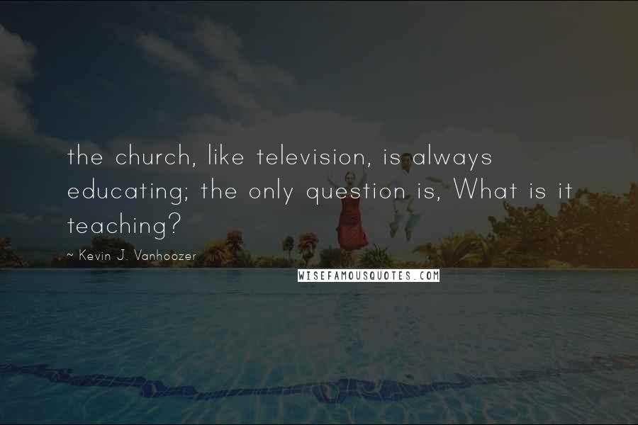 Kevin J. Vanhoozer Quotes: the church, like television, is always educating; the only question is, What is it teaching?