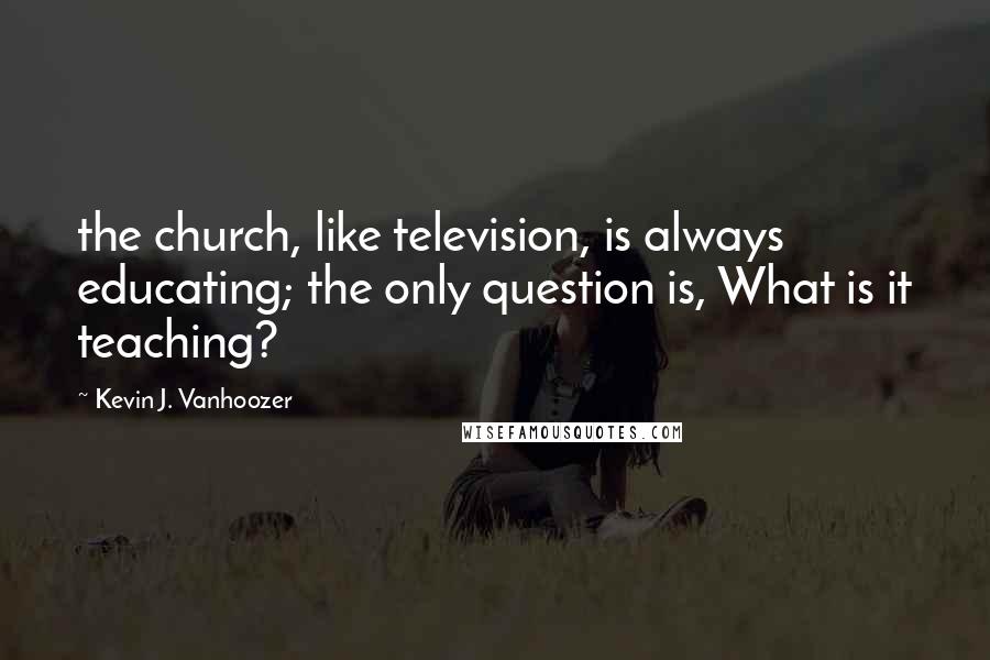 Kevin J. Vanhoozer Quotes: the church, like television, is always educating; the only question is, What is it teaching?