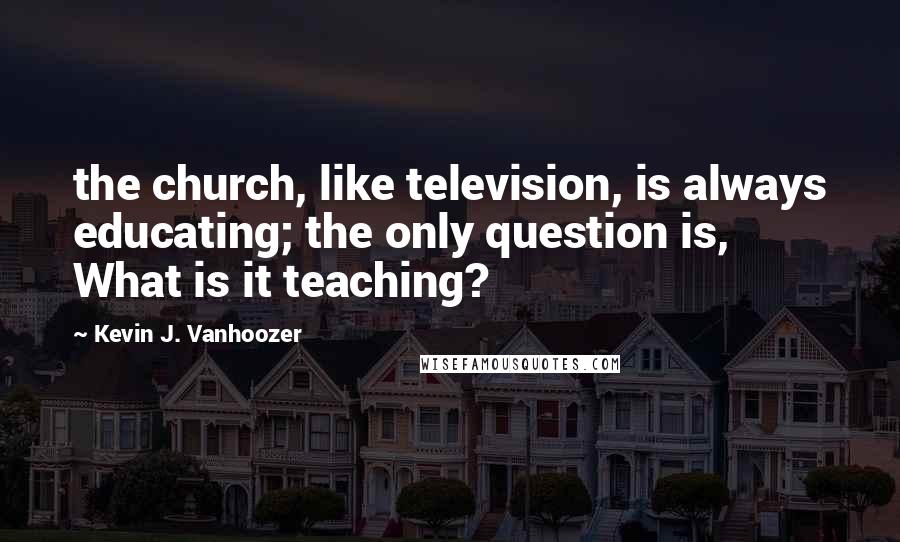 Kevin J. Vanhoozer Quotes: the church, like television, is always educating; the only question is, What is it teaching?
