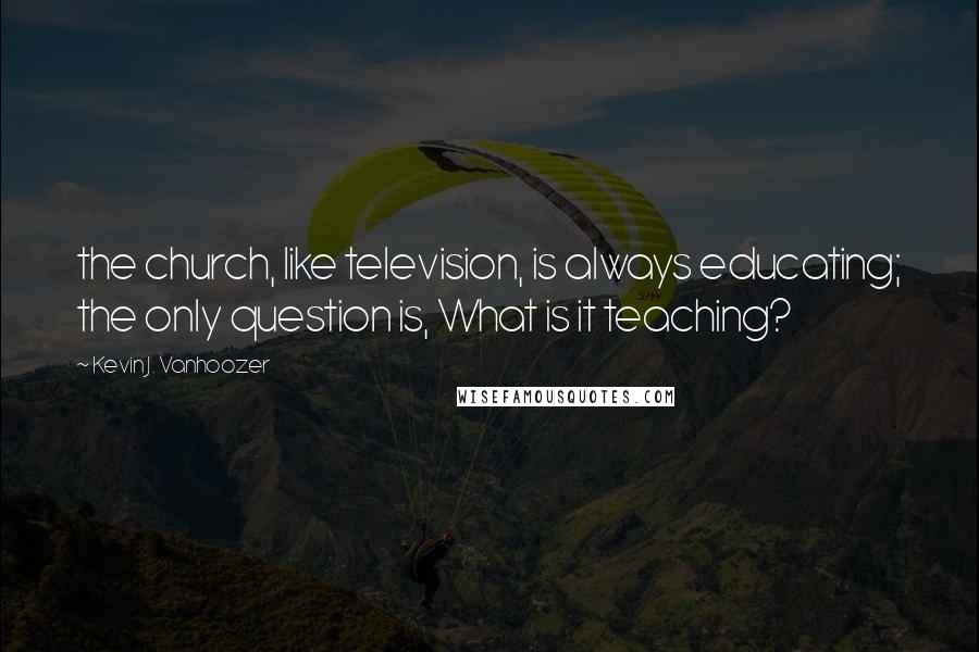 Kevin J. Vanhoozer Quotes: the church, like television, is always educating; the only question is, What is it teaching?