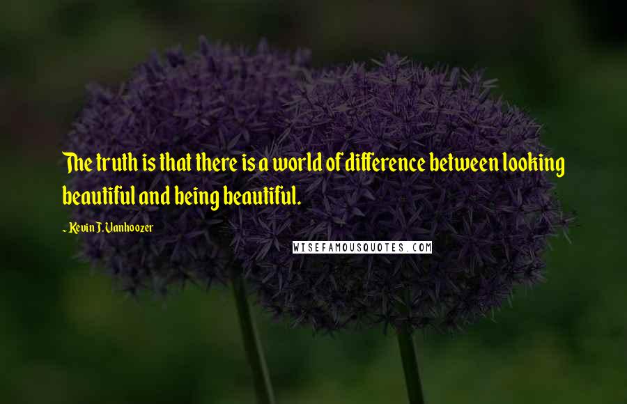 Kevin J. Vanhoozer Quotes: The truth is that there is a world of difference between looking beautiful and being beautiful.