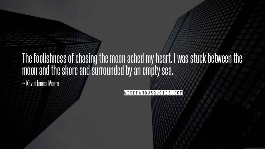 Kevin James Moore Quotes: The foolishness of chasing the moon ached my heart. I was stuck between the moon and the shore and surrounded by an empty sea.