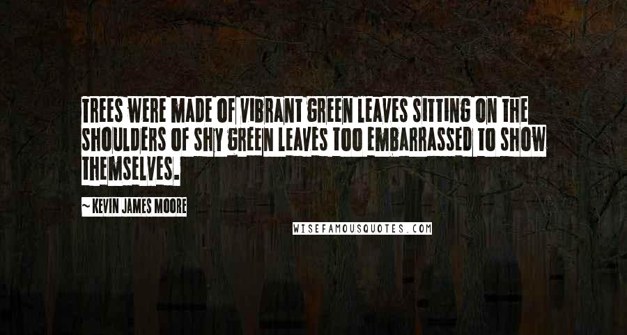 Kevin James Moore Quotes: Trees were made of vibrant green leaves sitting on the shoulders of shy green leaves too embarrassed to show themselves.