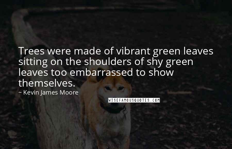 Kevin James Moore Quotes: Trees were made of vibrant green leaves sitting on the shoulders of shy green leaves too embarrassed to show themselves.