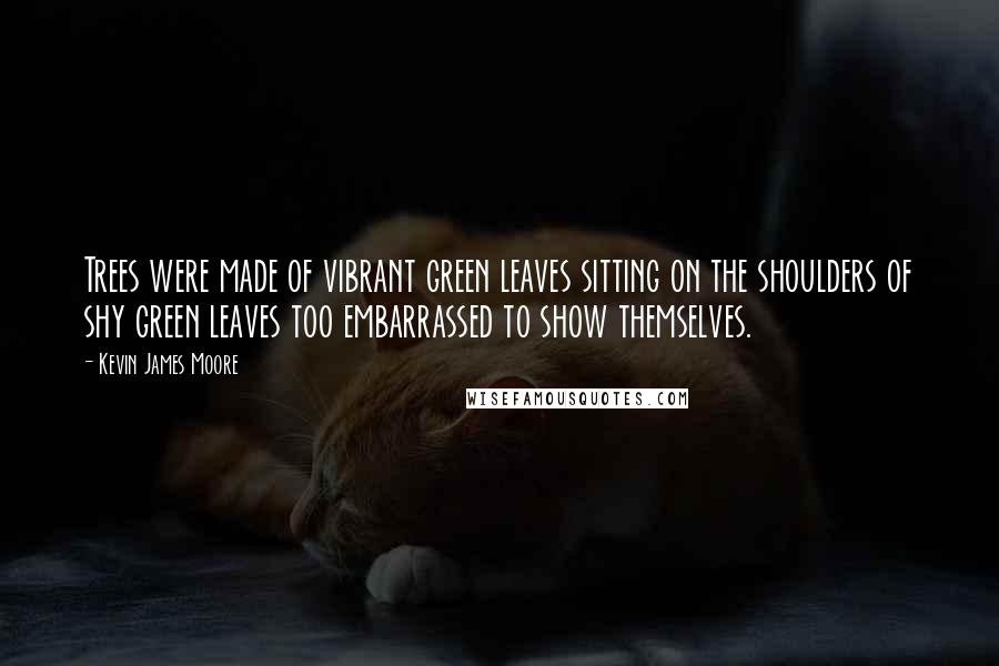 Kevin James Moore Quotes: Trees were made of vibrant green leaves sitting on the shoulders of shy green leaves too embarrassed to show themselves.