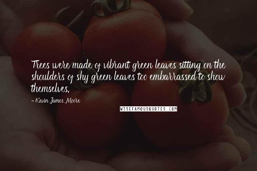 Kevin James Moore Quotes: Trees were made of vibrant green leaves sitting on the shoulders of shy green leaves too embarrassed to show themselves.