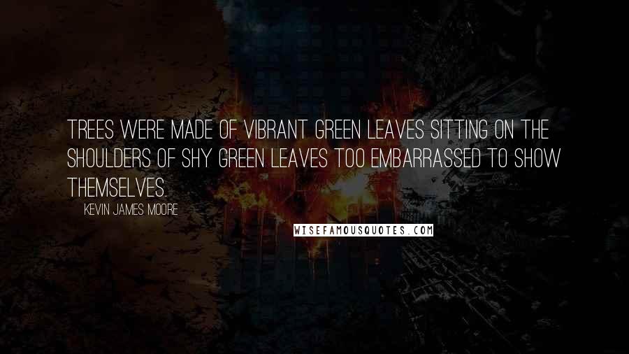 Kevin James Moore Quotes: Trees were made of vibrant green leaves sitting on the shoulders of shy green leaves too embarrassed to show themselves.