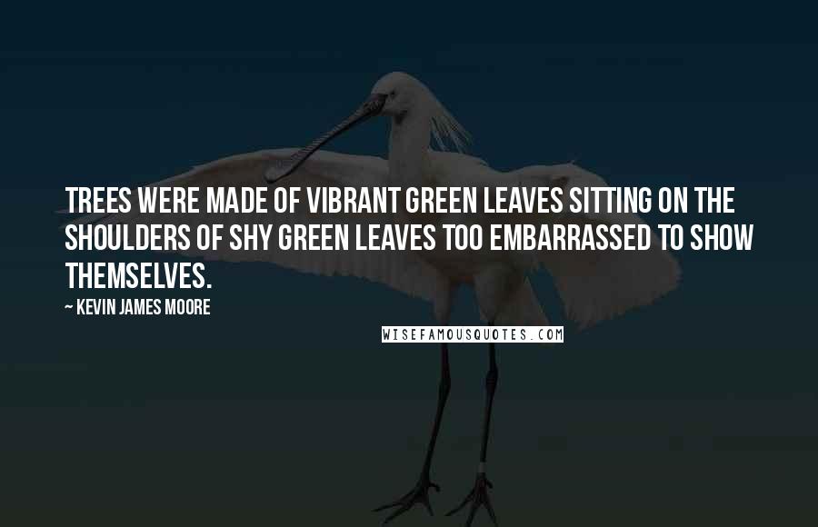 Kevin James Moore Quotes: Trees were made of vibrant green leaves sitting on the shoulders of shy green leaves too embarrassed to show themselves.