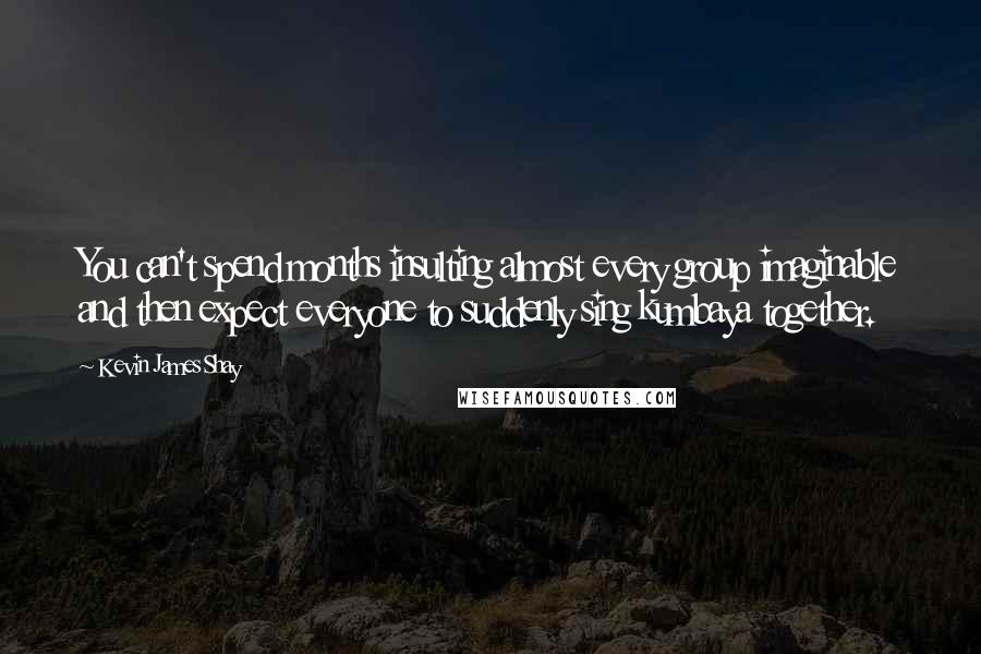 Kevin James Shay Quotes: You can't spend months insulting almost every group imaginable and then expect everyone to suddenly sing kumbaya together.