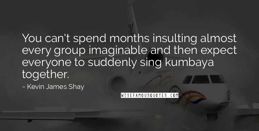 Kevin James Shay Quotes: You can't spend months insulting almost every group imaginable and then expect everyone to suddenly sing kumbaya together.