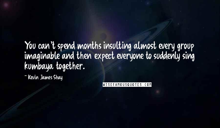 Kevin James Shay Quotes: You can't spend months insulting almost every group imaginable and then expect everyone to suddenly sing kumbaya together.