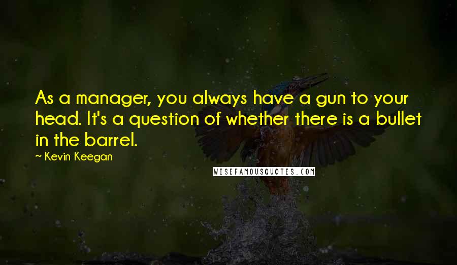 Kevin Keegan Quotes: As a manager, you always have a gun to your head. It's a question of whether there is a bullet in the barrel.