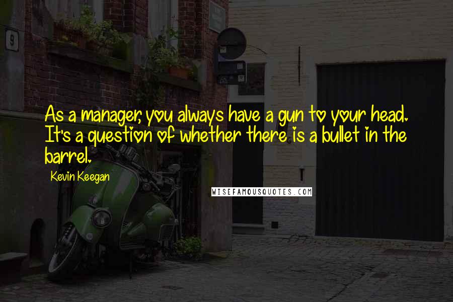 Kevin Keegan Quotes: As a manager, you always have a gun to your head. It's a question of whether there is a bullet in the barrel.