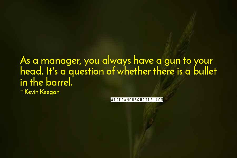 Kevin Keegan Quotes: As a manager, you always have a gun to your head. It's a question of whether there is a bullet in the barrel.