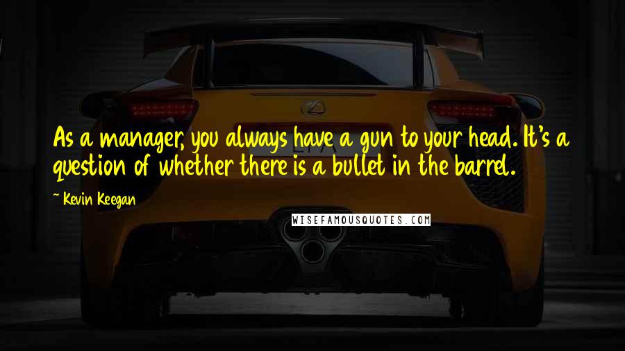 Kevin Keegan Quotes: As a manager, you always have a gun to your head. It's a question of whether there is a bullet in the barrel.