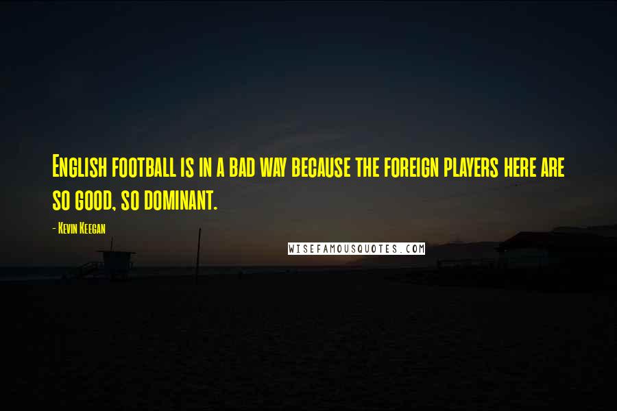 Kevin Keegan Quotes: English football is in a bad way because the foreign players here are so good, so dominant.