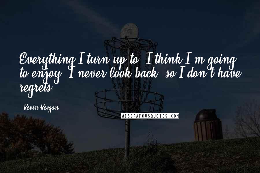 Kevin Keegan Quotes: Everything I turn up to, I think I'm going to enjoy. I never look back, so I don't have regrets.