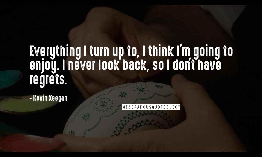 Kevin Keegan Quotes: Everything I turn up to, I think I'm going to enjoy. I never look back, so I don't have regrets.