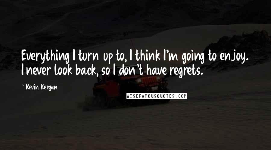 Kevin Keegan Quotes: Everything I turn up to, I think I'm going to enjoy. I never look back, so I don't have regrets.