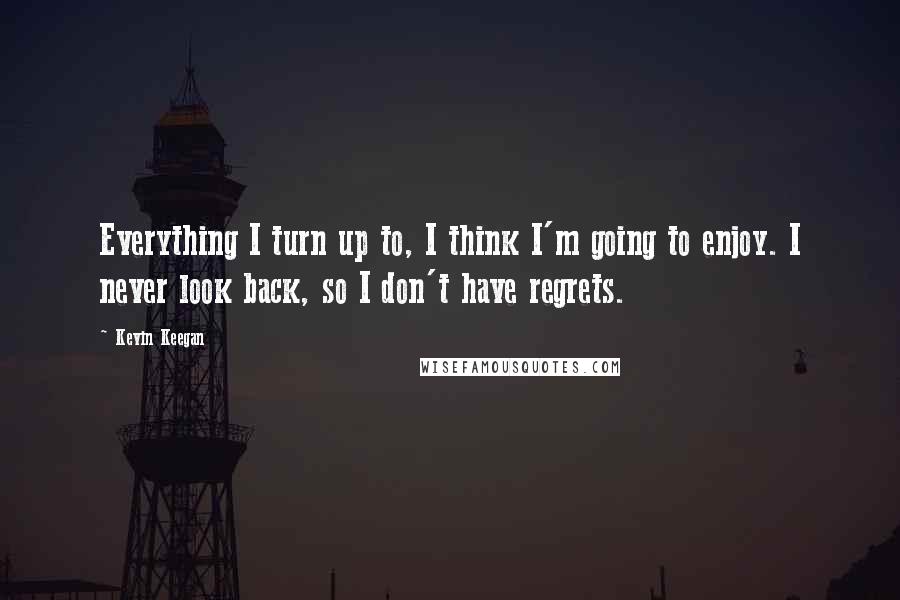 Kevin Keegan Quotes: Everything I turn up to, I think I'm going to enjoy. I never look back, so I don't have regrets.