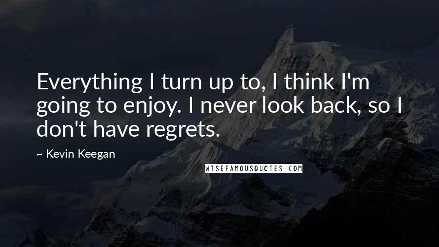 Kevin Keegan Quotes: Everything I turn up to, I think I'm going to enjoy. I never look back, so I don't have regrets.