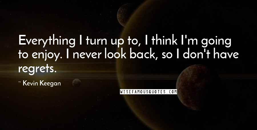 Kevin Keegan Quotes: Everything I turn up to, I think I'm going to enjoy. I never look back, so I don't have regrets.