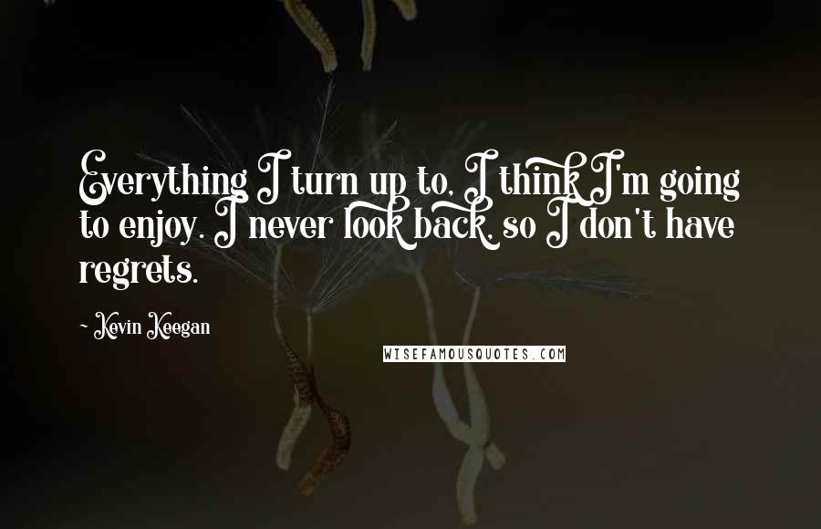 Kevin Keegan Quotes: Everything I turn up to, I think I'm going to enjoy. I never look back, so I don't have regrets.