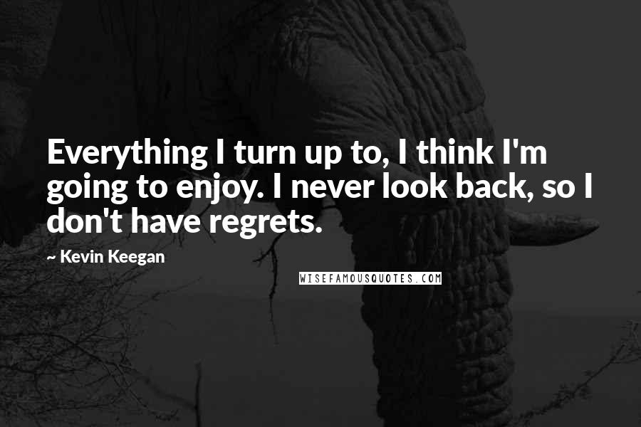 Kevin Keegan Quotes: Everything I turn up to, I think I'm going to enjoy. I never look back, so I don't have regrets.