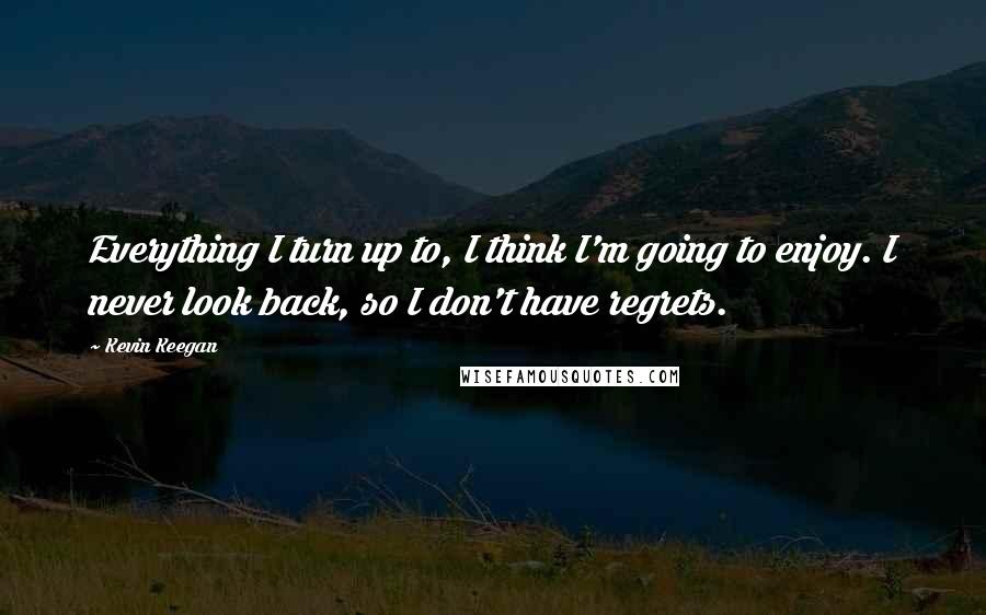 Kevin Keegan Quotes: Everything I turn up to, I think I'm going to enjoy. I never look back, so I don't have regrets.