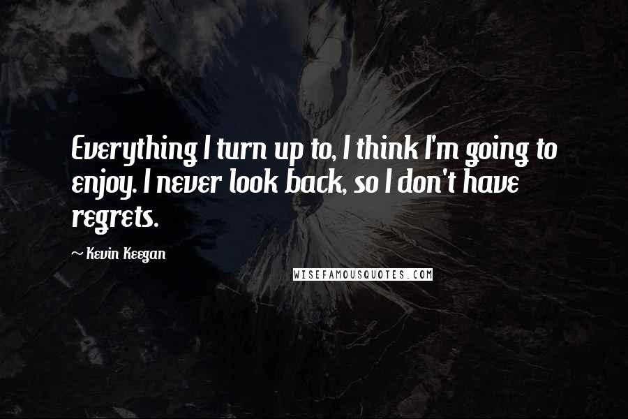 Kevin Keegan Quotes: Everything I turn up to, I think I'm going to enjoy. I never look back, so I don't have regrets.