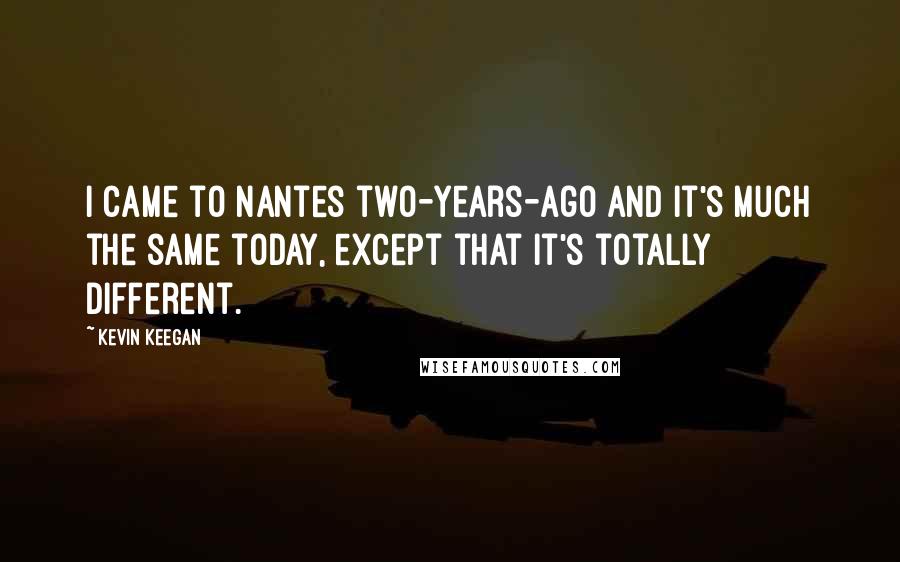 Kevin Keegan Quotes: I came to Nantes two-years-ago and it's much the same today, except that it's totally different.