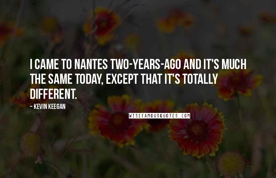 Kevin Keegan Quotes: I came to Nantes two-years-ago and it's much the same today, except that it's totally different.