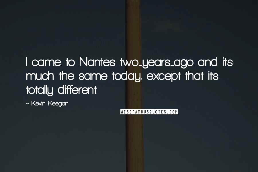 Kevin Keegan Quotes: I came to Nantes two-years-ago and it's much the same today, except that it's totally different.