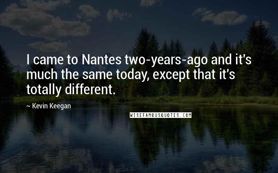 Kevin Keegan Quotes: I came to Nantes two-years-ago and it's much the same today, except that it's totally different.