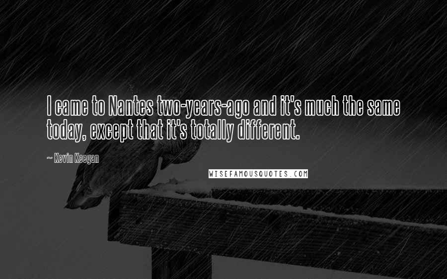 Kevin Keegan Quotes: I came to Nantes two-years-ago and it's much the same today, except that it's totally different.