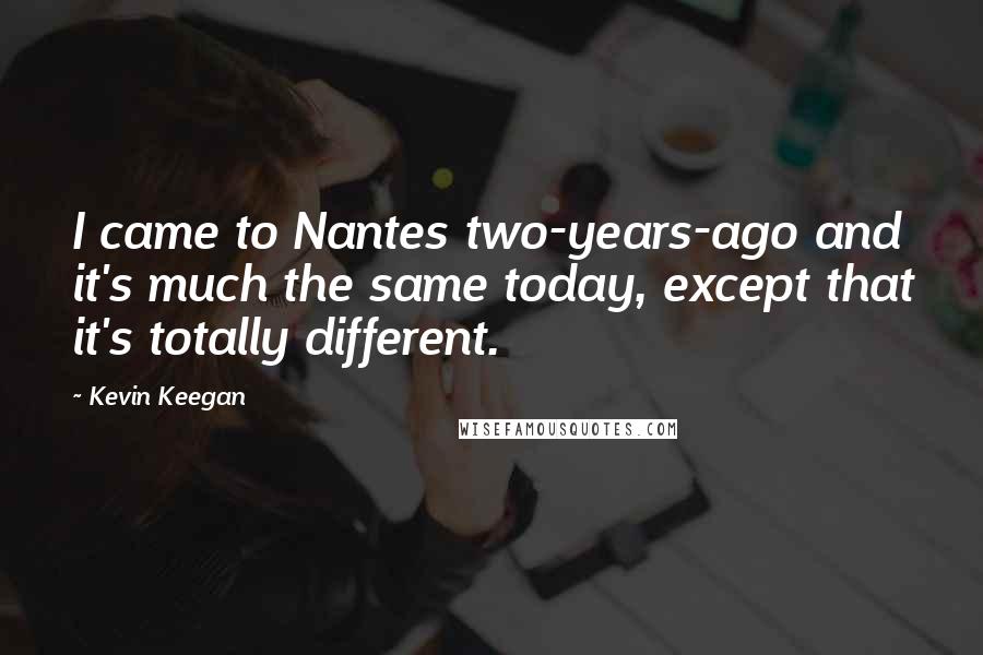 Kevin Keegan Quotes: I came to Nantes two-years-ago and it's much the same today, except that it's totally different.