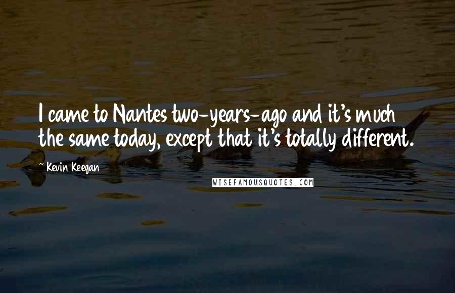 Kevin Keegan Quotes: I came to Nantes two-years-ago and it's much the same today, except that it's totally different.