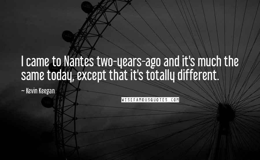 Kevin Keegan Quotes: I came to Nantes two-years-ago and it's much the same today, except that it's totally different.